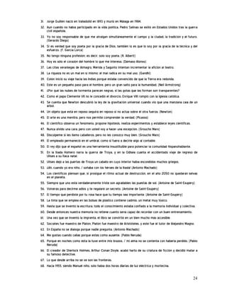 31. Jorge Guillén nació en Valladolid en 1893 y murió en Málaga en 1984.
32. Aun cuando no había participado en la vida política, Pedro Salinas se exilió en Estados Unidos tras la guerra
    civil española.
33. Yo no soy responsable de que me atraigan simultáneamente el campo y la ciudad, la tradición y el futuro.
    (Gerardo Diego)
34. Si es verdad que soy poeta por la gracia de Dios, también lo es que lo soy por la gracia de la técnica y del
    esfuerzo. (F. García Lorca)
35. No tengo ninguna profesión; es decir, solo soy poeta. (R. Alberti)
36. Hoy es sólo el corazón del hombre lo que me interesa. (Dámaso Alonso)
37. Las citas veraniegas de Almagro, Mérida y Sagunto intentan incrementar la afición al teatro.
38. La riqueza no es un mal en sí mismo; el mal radica en su mal uso. (Gandhi)
39. Colón inició su viaje hacia las Indias porque estaba convencido de que la Tierra era redonda.
40. Este es un pequeño paso para el hombre, pero un gran salto para la humanidad. (Neil Armstrong)
41. ¿Por qué las nubes de tormenta parecen negras, si las gotas que las forman son transparentes?
42. Como el papa Clemente VII no le concedió el divorcio, Enrique VIII rompió con la Iglesia católica.
43. Se cuenta que Newton descubrió la ley de la gravitación universal cuando vio que una manzana caía de un
    árbol.
44. Un objeto que está en reposo seguirá en reposo si no actúa sobre él otra fuerza. (Newton)
45. El arte es una mentira, pero nos permite comprender la verdad. (Picasso)
46. El científico observa un fenómeno, propone hipótesis, realiza experimentos y establece leyes científicas.
47. Nunca olvido una cara, pero con usted voy a hacer una excepción. (Groucho Marx)
48. Discúlpeme si les llamo caballeros, pero no les conozco muy bien. (Groucho Marx)
49. El empleado permaneció en el umbral, como si fuera a decirle algo al contable.
50. El rey dijo que el español es una herramienta insustituible para potenciar la comunidad hispanohablante.
51. En la Ilíada Homero narra la guerra de Troya, y en la Odisea cuanta el accidentado viaje de regreso de
    Ulises a su Ítaca natal.
52. Ulises dejó a las puertas de Troya un caballo en cuyo interior había escondidos muchos griegos.
53. ¿Ah, cuando yo era niño, / soñaba con los héroes de la Ilíada! (Antonio Machado)
54. Los científicos piensan que, si prosigue el ritmo actual de destrucción, en el año 2050 no quedarán selvas
    en el planeta.
55. Siempre que uno está verdaderamente triste son agradables las puestas de sol. (Antoine de Saint-Exupéry)
56. Volverás para decirme adiós y te regalaré un secreto. (Antoine de Saint-Exupéry)
57. El tiempo que perdiste por tu rosa hace que tu tiempo sea importante. (Antoine de Saint-Exupéry)
58. La tinta que se emplea en las bolsas de plástico contiene cadmio, un metal muy tóxico.
59. Hasta que se inventó la escritura, todo el conocimiento estaba confiado a la memoria individual y colectiva.
60. Desde entonces nuestra memoria no retiene cuanto sería capaz de recordar con un buen entrenamiento.
61. Una vez que se inventó la imprenta, el libro se convirtió en un bien mucho más accesible.
62. Sócrates fue maestro de Platón, Platón fue maestro de Aristóteles, y este fue el tutor de Alejandro Magno.
63. En España no se dialoga porque nadie pregunta. (Antonio Machado)
64. Me gustas cuando callas porque estás como ausente. (Pablo Neruda)
65. Porque en noches como ésta la tuve entre mis brazos, / mi alma no se contenta con haberla perdido. (Pablo
    Neruda)
66. El creador de Sherlock Holmes, Arthur Conan Doyle, acabó harto de su criatura de ficción y decidió matar a
    su famoso detective.
67. Lo que desde arriba no se ve son las fronteras.
68. Hacia 1955, siendo Manuel niño, sólo había dos horas diarias de luz eléctrica y mortecina.


                                                                                                             24
 