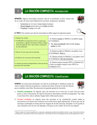 1             LA ORACIÓN COMPUESTA. Introducción

DEFINICIÓN. Algunos enunciados contienen más de un predicado; es decir, tienen más
de un verbo. En estos casos hablamos de oraciones compuestas. Ejemplos:
     -    Comeremos en mi casa y luego iremos al parque;
     -    Hemos llegado pronto pero ya no había entradas;
     -    Si quieres, te invito a un café.

EL TRUCO. Para analizar este tipo de enunciados se deben seguir los siguientes pasos:

1. Señalar los verbos.                                         - Ej. Rosana estudia en Madrid y sus padres viven
§ ATENCIÓN: Es importante tener en cuenta que          en Guadalajara.
  las perífrasis y algunas locuciones verbales, aunque
  estén formadas por dos o más verbos, constituyen
                                                       § Ejs. Llevo estudiando toda la tarde; Echó a
  un solo predicado.                                      perder su casa.


                                                               - Ej. Rosana estudia en Madrid y sus padres viven
2. Buscar el nexo que une las oraciones
                                                               en Guadalajara. Nexo: y.

                                                               - Ej. (Rosana estudia en Madrid) y (sus padres viven
3. Delimitar las oraciones del enunciado
                                                               en Guadalajara). Hay dos oraciones.

                                                               - Ej. Rosana (sujeto) estudia (NPV) en Madrid (CC)
4. Analizar de forma independiente cada una de las
                                                   y (nexo) sus padres (sujeto) viven (NPV) en
oraciones del enunciado
                                                               Guadalajara (CC).




     2             LA ORACIÓN COMPUESTA. Clasificación

DEFINICIÓN. Las estructuras oracionales con más de un predicado se clasifican a partir de
varios criterios: bien por la presencia o ausencia de nexos, bien por el tipo de relación
que se establece entre ellas. Reconocemos tres grandes grupos de oraciones:

a. Oraciones yuxtapuestas: En algunos casos, las oraciones no se unen por un nexo sino por coma,
   punto y coma o dos puntos; ese tipo de oraciones se denominan oraciones yuxtapuestas1. Ejs: Aquí
   a veces hace frío, otras te asfixias; Llegué tarde: había mucho atasco.

b. Oraciones coordinadas: La relación entre dos oraciones es de coordinación cuando ambas se
   encuentran en el mismo nivel sintáctico (sus verbos tienen igual importancia). El nexo que une las
   oraciones coordinadas no forma parte de ninguna de las dos oraciones. Ejemplos: Yo me quedé en
   casa y Ricardo se fue al cine; He esperado a Luis pero no ha venido; Ni lo sé ni me importa.


1
 Desde el punto de vista del significado, las oraciones yuxtapuestas pueden tener distintos valores, ya que o bien tienen valor de
coordinación (se encuentran al mismo nivel sintáctico), o bien tienen un valor de subordinación (una oración depende de la otra).


                                                                                                                                3
 