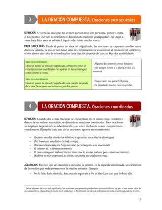 3            LA ORACIÓN COMPUESTA. Oraciones yuxtapuestas

DEFINICIÓN. A veces, las oraciones no se unen por un nexo sino por coma, punto y coma
o dos puntos; ese tipo de oraciones se denominan oraciones yuxtapuestas3. Ejs: Aquí a
veces hace frío, otras te asfixias; Llegué tarde: había mucho atasco.

Para saber más. Desde el punto de vista del significado, las oraciones yuxtapuestas pueden tener
distintos valores, ya que, o bien tiene valor de coordinación (se encuentran al mismo nivel sintáctico),
o bien tienen un valor de subordinación (una oración depende de la otra). Hay dos posibilidades:


    Valor de coordinación
                                                                            - Algunos días entreno, otros descanso.
    Desde el punto de vista del significado, ambas oraciones se
                                                                            - Mis amigos fueron a la playa; yo fui a la
    entienden como coordinadas. Se separan en la escritura por
                                                                            montaña.
    coma o punto y coma.

    Valor de subordinación
                                                                            - Tengo calor: me quitaré el jersey.
    Desde el punto de vista del significado, una oración depende
                                                                            - He estudiado mucho: espero aprobar.
    de la otra. Se separan normalmente por dos puntos.




       4            LA ORACIÓN COMPUESTA. Oraciones coordinadas

DEFINICIÓN. Cuando dos o más oraciones se encuentran en el mismo nivel sintáctico
dentro de un mismo enunciado, se denominan oraciones coordinadas. Estas oraciones
no implican dependencia o subordinación y se unen mediante nexos conjunciones-
coordinantes. Ejemplos (cada una de las oraciones aparece entre paréntesis):

        -   (Jacinto estudia alemán los sábados) y (practica natación los domingos).
        -   (Mi hermana estudia) e (Isabel trabaja).
        -   (Elena es licenciada en Arquitectura) pero (regenta una casa rural).
        -   O (vienes tú) o (iremos nosotros).
        -   O (me entregas el trabajo hoy) o bien (me lo envías mañana por correo electrónico).
        -   (Rubén es muy nervioso), es decir, (se altera por cualquier cosa).


ACLARACIÓN. En este tipo de oraciones a menudo se omiten, en la segunda coordinada, los elementos
de la oración que están presentes en la oración anterior. Ejemplo:
        -   No lo hizo Luis, sino ella. Esta oración equivale a No lo hizo Luis sino que lo hizo ella.



3
 Desde el punto de vista del significado, las oraciones yuxtapuestas pueden tener distintos valores, ya que o bien tienen valor de
coordinación (se encuentran al mismo nivel sintáctico), o bien tienen un valor de subordinación (una oración depende de la otra).


                                                                                                                                5
 