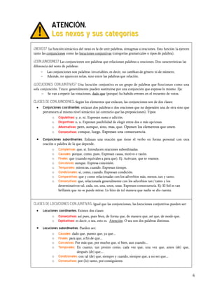 ATENCIÓN.
                Los nexos y sus categorías
¿nexos? La función sintáctica del nexo es la de unir palabras, sintagmas u oraciones. Esta función la ejercen
tanto las conjunciones como las locuciones conjuntivas (categorías gramaticales o tipos de palabra).

¿CONJUNCIONES? Las conjunciones son palabras que relacionan palabras u oraciones. Dos características las
diferencia del resto de palabras:
      -     Las conjunciones son palabras invariables, es decir, no cambian de género ni de número;
      -     Además, no aparecen solas, sino entre las palabras que relación.

¿LOCUCIONES CONJUNTIVAS? Una locución conjuntiva es un grupo de palabras que funcionan como una
sola conjunción. Truco: generalmente pueden sustituirse por una conjunción que exprese lo mismo. Ejs:
      - Se van a repetir las votaciones, dado que (porque) ha habido errores en el recuento de votos.

Clases de conjunciones. Según los elementos que enlazan, las conjunciones son de dos clases:
  · Conjunciones coordinantes: enlazan dos palabras o dos oraciones que no dependen una de otra sino que
          pertenecen al mismo nivel sintáctico (al contrario que las preposiciones). Tipos:
                o    Copulativas: y, e, ni. Expresan suma o adición.
                o    Disyuntivas: o, u. Expresan posibilidad de elegir entre dos o más opciones.
                o    Adversativas: pero, aunque, sino, mas, que. Oponen los elementos que unen.
                o    Consecutivas: conque, luego. Expresan una consecuencia.
  ·       Conjunciones subordinantes: Enlazan una oración que tiene el verbo en forma personal con otra
          oración o palabra de la que depende.
                o    Completivas: que, si. Introducen oraciones subordinadas.
                o    Causales: porque, como, pues. Expresan causa, motivo o razón.
                o    Finales: que (cuando equivales a para que). Ej: Acércate, que te veamos.
                o    Concesivas: aunque. Expresa concesión.
                o    Temporales: mientras, cuando. Expresan tiempo.
                o    Condicionales: si, como, cuando. Expresan condición.
                o    Comparativas: que y como relacionadas con los adverbios más, menos, tan y tanto.
                o    Consecutivas: que, relacionada generalmente con los adverbios tan / tanto y los
                     determinativos tal, cada, un, una, unos, unas. Expresan consecuencia. Ej: El Sol es tan
                     brillante que no se puede mirar; Lo hizo de tal manera que nadie se dio cuenta.


Clases de locuciones conjuntivas. Igual que las conjunciones, las locuciones conjuntivas pueden ser:
  ·       Locuciones coordinantes. Existen dos clases:
                o Consecutivas: así pues, pues bien, de forma que, de manera que, así que, de modo que.
                o Explicativas: es decir, o sea, esto es. Atención: O sea son dos palabras distintas.

  ·       Locuciones subordinantes. Pueden ser:
                o Causales: dado que, puesto que, ya que...
                o Finales: para que, a fin de que...
                o Concesivas: Por más que, por mucho que, si bien, aun cuando...
                o Temporales: En cuanto, tan pronto como, cada vez que, una vez que, antes (de) que,
                                  después (de) que...
                o    Condicionales: con tal (de) que, siempre y cuando, siempre que, a no ser que...
                o    Consecutivas: por (lo) tanto, por consiguiente.


                                                                                                                6
 