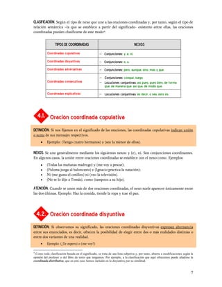 CLASIFICACIÓN. Según el tipo de nexo que une a las oraciones coordinadas y, por tanto, según el tipo de
relación semántica la que se establece a partir del significado- existente entre ellas, las oraciones
coordinadas pueden clasificarse de este modo4:


                 TIPOS DE COORDINADAS                                             Nexos

           Coordinadas copulativas                   - Conjunciones: y, e, ni.
           Coordinadas disyuntivas                   - Conjunciones: o, u.
           Coordinadas adversativas                  - Conjunciones: pero, aunque, sino, más y que.
                                                     - Conjunciones: conque, luego.
           Coordinadas consecutivas                  - Locuciones conjuntivas: así pues, pues bien, de forma
                                                       que, de manera que, así que, de modo que.
           Coordinadas explicativas                  - Locuciones conjuntivas: es decir, o sea, esto es.




    4.1. Oración coordinada copulativa
DEFINICIÓN. Si nos fijamos en el significado de las oraciones, las coordinadas copulativas indican unión
o suma de sus mensajes respectivos.
     ·    Ejemplo: (Tengo cuatro hermanos) y (soy la menor de ellos).

NEXOS. Se une generalmente mediante los siguientes nexos: y (e), ni. Son conjunciones coordinantes.
En algunos casos, la unión entre oraciones coordinadas se establece con el nexo como. Ejemplos:
     ·    (Todas las mañanas madrugo) y (me voy a pescar);
     ·    (Paloma juega al baloncesto) e (Ignacio practica la natación);
     ·    Ni (me gusta el cotilleo) ni (veo la televisión).
     ·    (No se lo dije a Tomás), como (tampoco a su hijo).

ATENCIÓN. Cuando se unen más de dos oraciones coordinadas, el nexo suele aparecer únicamente entre
las dos últimas. Ejemplo: Haz la comida, tiende la ropa y trae el pan.




    4.2. Oración coordinada disyuntiva
DEFINICIÓN. Si observamos su significado, las oraciones coordinadas disyuntivas expresan alternancia
entre sus enunciados, es decir, ofrecen la posibilidad de elegir entre dos o más realidades distintas o
entre dos variantes de una realidad.
     ·    Ejemplo: (¿Te espero) o (me voy?)

4
 Como toda clasificación basada en el significado, se trata de una lista subjetiva y, por tanto, abierta a modificaciones según la
opinión del profesor o del libro de texto que tengamos. Por ejemplo, a la clasificación que aquí ofrecemos puede añadirse la
coordinada distributiva, que en este caso hemos incluido en la disyuntiva por su similitud.


                                                                                                                                7
 
