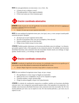 NEXOS. Se unen generalmente con estos nexos: o (u), o bien . Ejs:
    ·   (¿Vamos al cine) o (salimos a cenar?)
    ·   O (le pides perdón) u (Óscar seguirá enfadado).
    ·   O bien (nos vamos ya) o bien (comemos aquí).




  4.3. Oración coordinada adversativa
DEFINICIÓN. Desde el punto de vista del significado, las oraciones coordinadas adversativas expresan un
contraste u oposición entre sus enunciados.
    ·   Ejemplo: (Es mayor que yo) pero (aparenta menos edad).

NEXOS. Se unen mediante los siguientes nexos: pero, sino (que), mas y, a veces, aunque (cuando puede
sustituirse por pero). Ejemplos:
    ·   (Es mayor que yo) pero (aparenta menos edad).
    ·   (No solo es una persona culta), sino que (es simpática y bien educada).
    ·   (Quiero ayudarte) mas (no sé cómo hacerlo).
    ·   (Felipe es muy tímido) aunque (es muy majo).

atención. También pueden relacionarse con locuciones adverbiales como sin embargo / no obstante,
que pueden aparecer solas, o bien apoyadas en una conjunción anterior. En realidad, estas locuciones
adverbiales funcionan como conectores entre dos enunciados: Estudio mucho; sin embargo, no logro
aprobar. Estudio mucho, y, sin embargo, no logro aprobar.




  4.4. Oración coordinada consecutiva
DEFINICIÓN. Atendiendo al significado de las oraciones, las coordinadas consecutivas son aquellas que se
unen porque una de ellas expresa la consecuencia del significado de la otra.
    ·   Ejemplo: (Miguel Ángel tiene vacaciones), luego (podrá ir a la playa con vosotros).


NEXOS. Se unen mediante los siguientes nexos: luego, así que, conque.
    ·   (No esperábamos tu visita), luego (tu llegada nos sorprendió).
    ·   (Sabía que hoy era tu cumpleaños), así que (te he comprado un regalo).
    ·   (Teníamos hambre), conque (picamos algo).
    ·   (Tengo la camisa arrugada), conque (voy a planchármela).

atención. La relación de coordinación consecutiva se establece también con locuciones adverbiales
como por tanto / por consiguiente, que pueden aparecer solas, o bien apoyadas en la conjunción y. En
realidad, estas locuciones adverbiales funcionan como conectores entre dos enunciados: Ejs: He visto
muchas películas; por tanto, soy un experto en cine. He visto muchas películas, y, por tanto, soy un
experto en cine.




                                                                                                      8
 
