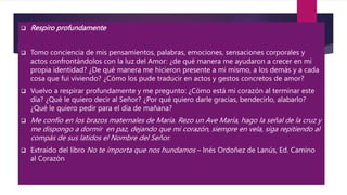  Respiro profundamente
 Tomo conciencia de mis pensamientos, palabras, emociones, sensaciones corporales y
actos confrontándolos con la luz del Amor: ¿de qué manera me ayudaron a crecer en mi
propia identidad? ¿De qué manera me hicieron presente a mi mismo, a los demás y a cada
cosa que fui viviendo? ¿Cómo los pude traducir en actos y gestos concretos de amor?
 Vuelvo a respirar profundamente y me pregunto: ¿Cómo está mi corazón al terminar este
día? ¿Qué le quiero decir al Señor? ¿Por qué quiero darle gracias, bendecirlo, alabarlo?
¿Qué le quiero pedir para el día de mañana?
 Me confío en los brazos maternales de María. Rezo un Ave María, hago la señal de la cruz y
me dispongo a dormir en paz, dejando que mi corazón, siempre en vela, siga repitiendo al
compás de sus latidos el Nombre del Señor.
 Extraído del libro No te importa que nos hundamos – Inés Ordoñez de Lanús, Ed. Camino
al Corazón
 
