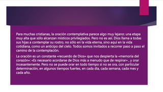  Para muchas cristianas, la oración contemplativa parece algo muy lejano: una etapa
muy alta que sólo alcanzan místicos privilegiados. Pero no es así. Dios llama a todas
sus hijas a contemplar su rostro, no sólo en la vida eterna, sino aquí en la vida
cotidiana, como un anticipo del cielo. Todos somos invitados a recorrer paso a paso el
camino de la contemplación.
 La oración es un constante «recuerdo de Dios» que nos despierta la «memoria del
corazón»: «Es necesario acordarse de Dios más a menudo que de respirar» , y orar
incesantemente. Pero no se puede orar en todo tiempo si no se ora, con particular
determinación, en algunos tiempos fuertes, en cada día, cada semana, cada mes y
cada año.
 