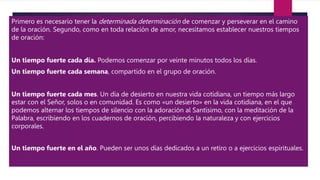 Primero es necesario tener la determinada determinación de comenzar y perseverar en el camino
de la oración. Segundo, como en toda relación de amor, necesitamos establecer nuestros tiempos
de oración:
Un tiempo fuerte cada día. Podemos comenzar por veinte minutos todos los días.
Un tiempo fuerte cada semana, compartido en el grupo de oración.
Un tiempo fuerte cada mes. Un día de desierto en nuestra vida cotidiana, un tiempo más largo
estar con el Señor, solos o en comunidad. Es como «un desierto» en la vida cotidiana, en el que
podemos alternar los tiempos de silencio con la adoración al Santísimo, con la meditación de la
Palabra, escribiendo en los cuadernos de oración, percibiendo la naturaleza y con ejercicios
corporales.
Un tiempo fuerte en el año. Pueden ser unos días dedicados a un retiro o a ejercicios espirituales.
 