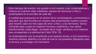  Estos tiempos de oración, nos ayudan a vivir orando, a ser contemplativas y
místicas en nuestras vidas cotidianas, capaces de reconocer a Dios y
contemplarlo en la sencillez de cada día.
 A medida que avanzamos en el camino de la contemplación, comenzamos a
descubrir que ésta fructifica en nuestra vida ensanchando nuestro corazón
para hacerlo cada vez más capaz de amar a Dios y a los hermanos. Vamos
creciendo paso a paso en madurez humana y espiritual, y nos vamos
transformando, hasta llegar “al estado de la mujer perfecta y a la madurez
que corresponde a la plenitud de Cristo” (Ef.4, 13).
 La contemplación nos va enseñando a ser quienes somos, a vivir presentes a
nosotros mismos, abiertos a la vida tal cual se nos presenta, dispuestos para
el servicio y la entrega a los hermanos.
 