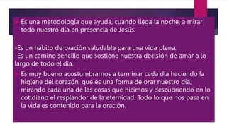  Es una metodología que ayuda, cuando llega la noche, a mirar
todo nuestro día en presencia de Jesús.
-Es un hábito de oración saludable para una vida plena.
-Es un camino sencillo que sostiene nuestra decisión de amar a lo
largo de todo el día.
 Es muy bueno acostumbrarnos a terminar cada día haciendo la
higiene del corazón, que es una forma de orar nuestro día,
mirando cada una de las cosas que hicimos y descubriendo en lo
cotidiano el resplandor de la eternidad. Todo lo que nos pasa en
la vida es contenido para la oración.
 