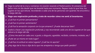  Hago la señal de la cruz y comienzo mi oración rezando el Padrenuestro. En presencia del
Señor miro mi día desde que me levanté hasta ese momento. Repaso todo lo que hice, los
lugares en los que estuve, recordando a cada una de las personas con quienes me encontré a
lo largo del día.
 Hago una respiración profunda y trato de recordar cómo me sentí al levantarme.
 ¿Cuál fue mi primer pensamiento?
 ¿Cuál fue mi primer sentimiento?
 ¿Cuál fue la sensación corporal con la que amanecí? ¿Puede descansar bien?
 Vuelvo a hacer una respiración profunda, y voy recorriendo cada uno de los lugares en los que
estuve a lo largo del día.
 ¿Cómo me sentí en cada uno: a gusto, a disgusto, agredido, recibido, contento, molesto, etc.?
 ¿Pude ser yo mismo en todo lugar?
 ¿Cuál fue mi actitud en estos lugares? ¿Cuál fue mi aporte?
 ¿Hay algo de lo hice o dije de lo que me arrepienta o tenga que pedir perdón?
 