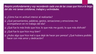 Respiro profundamente y voy recordando cada una de las cosas que hice a lo largo
del día: mis tareas cotidianas, trabajos y actividades.
 ¿Cómo fue mi actitud interior al realizarlas?
 ¿Qué pensamientos, palabras, gestos, sensaciones y emociones me
acompañaron en mi trabajo del día?
 ¿Qué fue lo más lindo que hice, lo que más me gustó, lo que más disfruté?
 ¿Qué fue lo que hice muy bien?
 ¿Hubo algo que hice mal o que dejé de hacer por pereza? ¿Qué hubiera podido
hacer con más amor y dedicación?
 