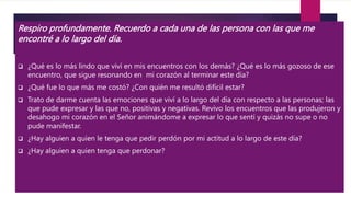 Respiro profundamente. Recuerdo a cada una de las persona con las que me
encontré a lo largo del día.
 ¿Qué es lo más lindo que viví en mis encuentros con los demás? ¿Qué es lo más gozoso de ese
encuentro, que sigue resonando en mi corazón al terminar este día?
 ¿Qué fue lo que más me costó? ¿Con quién me resultó difícil estar?
 Trato de darme cuenta las emociones que viví a lo largo del día con respecto a las personas; las
que pude expresar y las que no, positivas y negativas. Revivo los encuentros que las produjeron y
desahogo mi corazón en el Señor animándome a expresar lo que sentí y quizás no supe o no
pude manifestar.
 ¿Hay alguien a quien le tenga que pedir perdón por mi actitud a lo largo de este día?
 ¿Hay alguien a quien tenga que perdonar?
 