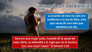 La oración de Ana no solo era
conforme a la ley de Dios, sino
que venía de una vida que
obedecía esa ley.
Ana era una mujer justa. Cuando Eli la acusó de
estar ebria, se defendió y le rogó que no la tuviera
“por una mujer impía” (I Samuel 1:16
 