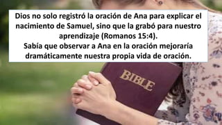 Dios no solo registró la oración de Ana para explicar el
nacimiento de Samuel, sino que la grabó para nuestro
aprendizaje (Romanos 15:4).
Sabía que observar a Ana en la oración mejoraría
dramáticamente nuestra propia vida de oración.
 