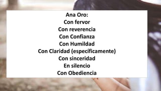 Ana Oro:
Con fervor
Con reverencia
Con Confianza
Con Humildad
Con Claridad (específicamente)
Con sinceridad
En silencio
Con Obediencia
 
