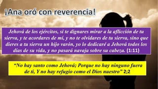 Jehová de los ejércitos, si te dignares mirar a la aflicción de tu
sierva, y te acordares de mí, y no te olvidares de tu sierva, sino que
dieres a tu sierva un hijo varón, yo lo dedicaré a Jehová todos los
días de su vida, y no pasará navaja sobre su cabeza. (1:11)
“No hay santo como Jehová; Porque no hay ninguno fuera
de ti, Y no hay refugio como el Dios nuestro” 2;2
 