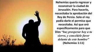 Nehemías quería regresar y
reconstruir la ciudad de
Jerusalén. Para hacerlo,
necesitaba la aprobación del
Rey de Persia. Solo el rey
podía darle el permiso que
necesitaba. Así que oró
específicamente para que
Dios “haz prosperar hoy a tu
siervo, y concédele favor
delante de este hombre”
(Nehemías 1:11)
 
