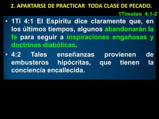 2. APARTARSE DE PRACTICAR TODA CLASE DE PECADO.
                                    1Timoteo 4:1-2
• 1Ti 4:1 El Espíritu dice claramente que, en
  los últimos tiempos, algunos abandonarán la
  fe para seguir a inspiraciones engañosas y
  doctrinas diabólicas.
• 4:2 Tales enseñanzas provienen de
  embusteros hipócritas, que tienen la
  conciencia encallecida.
 
