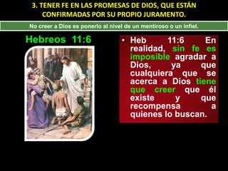 3. TENER FE EN LAS PROMESAS DE DIOS, QUE ESTÁN
     CONFIRMADAS POR SU PROPIO JURAMENTO.
No creer a Dios es ponerlo al nivel de un mentiroso o un infiel.

Hebreos 11:6                      • Heb      11:6    En
                                    realidad, sin fe es
                                    imposible agradar a
                                    Dios,     ya    que
                                    cualquiera que se
                                    acerca a Dios tiene
                                    que creer que él
                                    existe     y    que
                                    recompensa         a
                                    quienes lo buscan.
 