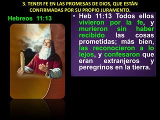 3. TENER FE EN LAS PROMESAS DE DIOS, QUE ESTÁN
        CONFIRMADAS POR SU PROPIO JURAMENTO.
Hebreos 11:13           • Heb 11:13 Todos ellos
                          vivieron por la fe, y
                          murieron sin haber
                          recibido     las   cosas
                          prometidas; más bien,
                          las reconocieron a lo
                          lejos, y confesaron que
                          eran     extranjeros    y
                          peregrinos en la tierra.
 