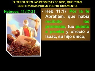 3. TENER FE EN LAS PROMESAS DE DIOS, QUE ESTÁN
        CONFIRMADAS POR SU PROPIO JURAMENTO.
Hebreos 11:17-21       • Heb 11:17 Por la fe
                         Abraham, que había
                         recibido            las
                         promesas, fue puesto
                         a prueba y ofreció a
                         Isaac, su hijo único,
 
