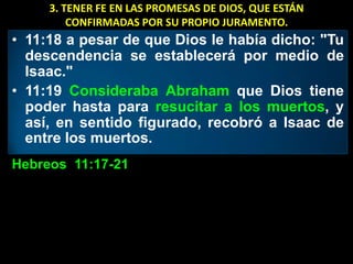 3. TENER FE EN LAS PROMESAS DE DIOS, QUE ESTÁN
         CONFIRMADAS POR SU PROPIO JURAMENTO.
• 11:18 a pesar de que Dios le había dicho: "Tu
  descendencia se establecerá por medio de
  Isaac."
• 11:19 Consideraba Abraham que Dios tiene
  poder hasta para resucitar a los muertos, y
  así, en sentido figurado, recobró a Isaac de
  entre los muertos.
Hebreos 11:17-21
 