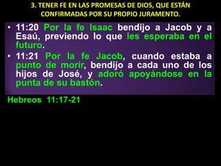 3. TENER FE EN LAS PROMESAS DE DIOS, QUE ESTÁN
         CONFIRMADAS POR SU PROPIO JURAMENTO.
• 11:20 Por la fe Isaac bendijo a Jacob y a
  Esaú, previendo lo que les esperaba en el
  futuro.
• 11:21 Por la fe Jacob, cuando estaba a
  punto de morir, bendijo a cada uno de los
  hijos de José, y adoró apoyándose en la
  punta de su bastón.
Hebreos 11:17-21
 