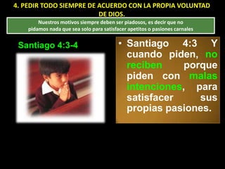 4. PEDIR TODO SIEMPRE DE ACUERDO CON LA PROPIA VOLUNTAD
                         DE DIOS.
        Nuestros motivos siempre deben ser piadosos, es decir que no
    pidamos nada que sea solo para satisfacer apetitos o pasiones carnales


 Santiago 4:3-4                           • Santiago 4:3 Y
                                            cuando piden, no
                                            reciben     porque
                                            piden con malas
                                            intenciones, para
                                            satisfacer     sus
                                            propias pasiones.
 