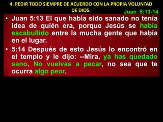 4. PEDIR TODO SIEMPRE DE ACUERDO CON LA PROPIA VOLUNTAD
                          DE DIOS.            Juan 5:13-14
• Juan 5:13 El que había sido sanado no tenía
  idea de quién era, porque Jesús se había
  escabullido entre la mucha gente que había
  en el lugar.
• 5:14 Después de esto Jesús lo encontró en
  el templo y le dijo: --Mira, ya has quedado
  sano. No vuelvas a pecar, no sea que te
  ocurra algo peor.
 