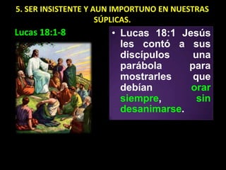 5. SER INSISTENTE Y AUN IMPORTUNO EN NUESTRAS
                     SÚPLICAS.
Lucas 18:1-8          • Lucas 18:1 Jesús
                        les contó a sus
                        discípulos    una
                        parábola     para
                        mostrarles    que
                        debían       orar
                        siempre,       sin
                        desanimarse.
 
