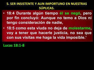 5. SER INSISTENTE Y AUN IMPORTUNO EN NUESTRAS
                      SÚPLICAS.
• 18:4 Durante algún tiempo él se negó, pero
  por fin concluyó: Aunque no temo a Dios ni
  tengo consideración de nadie,
• 18:5 como esta viuda no deja de molestarme,
  voy a tener que hacerle justicia, no sea que
  con sus visitas me haga la vida imposible.‘

Lucas 18:1-8
 