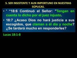 5. SER INSISTENTE Y AUN IMPORTUNO EN NUESTRAS
                      SÚPLICAS.
• ' “18:6 Continuó el Señor: "Tengan en
  cuenta lo dicho por el juez injusto.
• 18:7 ¿Acaso Dios no hará justicia a sus
  escogidos, que claman a él día y noche?
  ¿Se tardará mucho en responderles?
Lucas 18:1-8
 