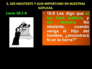 5. SER INSISTENTE Y AUN IMPORTUNO EN NUESTRAS
                     SÚPLICAS.
Lucas 18:1-8         • 18:8 Les digo que sí
                       les hará justicia, y
                       sin     demora.     No
                       obstante,       cuando
                       venga el Hijo del
                       hombre, ¿encontrará
                       fe en la tierra?"
 