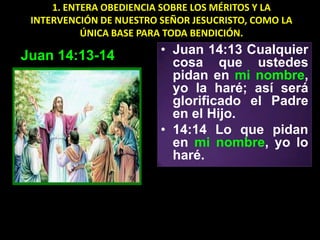 1. ENTERA OBEDIENCIA SOBRE LOS MÉRITOS Y LA
 INTERVENCIÓN DE NUESTRO SEÑOR JESUCRISTO, COMO LA
           ÚNICA BASE PARA TODA BENDICIÓN.

Juan 14:13-14            • Juan 14:13 Cualquier
                           cosa que ustedes
                           pidan en mi nombre,
                           yo la haré; así será
                           glorificado el Padre
                           en el Hijo.
                         • 14:14 Lo que pidan
                           en mi nombre, yo lo
                           haré.
 