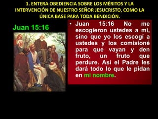 1. ENTERA OBEDIENCIA SOBRE LOS MÉRITOS Y LA
INTERVENCIÓN DE NUESTRO SEÑOR JESUCRISTO, COMO LA
          ÚNICA BASE PARA TODA BENDICIÓN.
                    • Juan    15:16    No    me
Juan 15:16            escogieron ustedes a mí,
                      sino que yo los escogí a
                      ustedes y los comisioné
                      para que vayan y den
                      fruto,  un    fruto   que
                      perdure. Así el Padre les
                      dará todo lo que le pidan
                      en mi nombre.
 