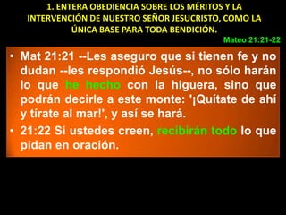 1. ENTERA OBEDIENCIA SOBRE LOS MÉRITOS Y LA
   INTERVENCIÓN DE NUESTRO SEÑOR JESUCRISTO, COMO LA
             ÚNICA BASE PARA TODA BENDICIÓN.
                                            Mateo 21:21-22

• Mat 21:21 --Les aseguro que si tienen fe y no
  dudan --les respondió Jesús--, no sólo harán
  lo que he hecho con la higuera, sino que
  podrán decirle a este monte: '¡Quítate de ahí
  y tírate al mar!', y así se hará.
• 21:22 Si ustedes creen, recibirán todo lo que
  pidan en oración.
 