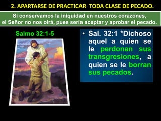 2. APARTARSE DE PRACTICAR TODA CLASE DE PECADO.
    Si conservamos la iniquidad en nuestros corazones,
el Señor no nos oirá, pues sería aceptar y aprobar el pecado.

     Salmo 32:1-5              • Sal. 32:1 *Dichoso
                                 aquel a quien se
                                 le perdonan sus
                                 transgresiones, a
                                 quien se le borran
                                 sus pecados.
 