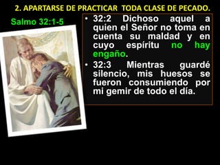 2. APARTARSE DE PRACTICAR TODA CLASE DE PECADO.
Salmo 32:1-5    • 32:2 Dichoso aquel a
                  quien el Señor no toma en
                  cuenta su maldad y en
                  cuyo espíritu no hay
                  engaño.
                • 32:3    Mientras    guardé
                  silencio, mis huesos se
                  fueron consumiendo por
                  mi gemir de todo el día.
 