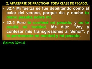 2. APARTARSE DE PRACTICAR TODA CLASE DE PECADO.
• 32:4 Mi fuerza se fue debilitando como al
  calor del verano, porque día y noche tu
  mano pesaba sobre mí.
• 32:5 Pero te confesé mi pecado, y no te
  oculté mi maldad. Me dije: "Voy a
  confesar mis transgresiones al Señor", y
  tú perdonaste mi maldad y mi pecado.
Salmo 32:1-5
 