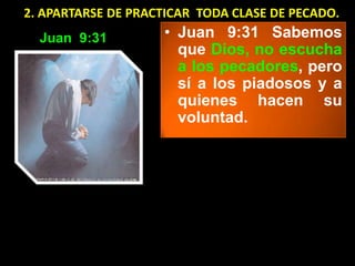 2. APARTARSE DE PRACTICAR TODA CLASE DE PECADO.
  Juan 9:31         • Juan 9:31 Sabemos
                      que Dios, no escucha
                      a los pecadores, pero
                      sí a los piadosos y a
                      quienes hacen su
                      voluntad.
 