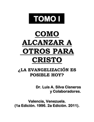 TOMO I

       COMO
    ALCANZAR A
    OTROS PARA
      CRISTO
 ¿LA EVANGELIZACIÓN ES
      POSIBLE HOY?

            Dr. Luis A. Silva Cisneros
                    y Colaboradores.

        Valencia, Venezuela.
(1a Edición. 1996. 2a Edición. 2011).
 
