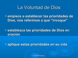 Rodolfo MoralesRodolfo Morales
La Voluntad de DiosLa Voluntad de Dios
 empiece a establecer las prioridades deempiece a establecer las prioridades de
Dios, nos referimos a que "invoque"Dios, nos referimos a que "invoque"
 establezca las prioridades de Dios enestablezca las prioridades de Dios en
oraciónoración
 aplique estas prioridades en su vidaaplique estas prioridades en su vida
 
