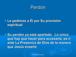 Rodolfo MoralesRodolfo Morales
PerdónPerdón
 Le pedimos a Él por Su provisiónLe pedimos a Él por Su provisión
espiritualespiritual
 Su perdón ya está apartado. Lo únicoSu perdón ya está apartado. Lo único
que hay que hacer para accesarlo, es irque hay que hacer para accesarlo, es ir
ante La Presencia de Dios de la maneraante La Presencia de Dios de la manera
que Jesús enseñóque Jesús enseñó
 