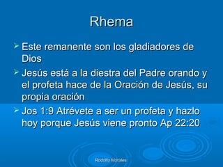 RhemaRhema
 Este remanente son los gladiadores deEste remanente son los gladiadores de
DiosDios
 Jesús está a la diestra del Padre orando yJesús está a la diestra del Padre orando y
el profeta hace de la Oración de Jesús, suel profeta hace de la Oración de Jesús, su
propia oraciónpropia oración
 Jos 1:9 Atrévete a ser un profeta y hazloJos 1:9 Atrévete a ser un profeta y hazlo
hoy porque Jesús viene pronto Ap 22:20hoy porque Jesús viene pronto Ap 22:20
Rodolfo MoralesRodolfo Morales
 