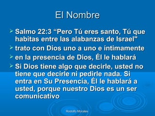 Rodolfo MoralesRodolfo Morales
El NombreEl Nombre
 Salmo 22:3 “Pero Tú eres santo, Tú queSalmo 22:3 “Pero Tú eres santo, Tú que
habitas entre las alabanzas de Israel"habitas entre las alabanzas de Israel"
 trato con Dios uno a uno e íntimamentetrato con Dios uno a uno e íntimamente
 en la presencia de Dios, Él le hablaráen la presencia de Dios, Él le hablará
 Si Dios tiene algo que decirle, usted noSi Dios tiene algo que decirle, usted no
tiene que decirle ni pedirle nada. Sitiene que decirle ni pedirle nada. Si
entra en Su Presencia, Élentra en Su Presencia, Él le hablará ale hablará a
usted, porque nuestro Dios es un serusted, porque nuestro Dios es un ser
comunicativocomunicativo
 