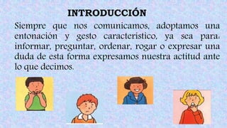 INTRODUCCIÓN
Siempre que nos comunicamos, adoptamos una
entonación y gesto característico, ya sea para:
informar, preguntar, ordenar, rogar o expresar una
duda de esta forma expresamos nuestra actitud ante
lo que decimos.
 