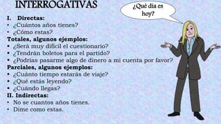 INTERROGATIVAS ¿Qué día es
hoy?
I. Directas:
• ¿Cuántos años tienes?
• ¿Cómo estas?
Totales, algunos ejemplos:
 ¿Será muy difícil el cuestionario?
 ¿Tendrán boletos para el partido?
 ¿Podrías pasarme algo de dinero a mi cuenta por favor?
Parciales, algunos ejemplos:
 ¿Cuánto tiempo estarás de viaje?
 ¿Qué estás leyendo?
 ¿Cuándo llegas?
II. Indirectas:
• No se cuantos años tienes.
• Dime como estas.
 