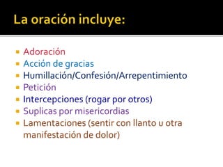  Adoración 
 Acción de gracias 
 Humillación/Confesión/Arrepentimiento 
 Petición 
 Intercepciones (rogar por otros) 
 Suplicas por misericordias 
 Lamentaciones (sentir con llanto u otra 
manifestación de dolor) 
 