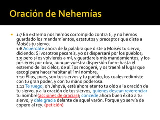  1:7 En extremo nos hemos corrompido contra ti, y no hemos 
guardado los mandamientos, estatutos y preceptos que diste a 
Moisés tu siervo. 
1:8 Acuérdate ahora de la palabra que diste a Moisés tu siervo, 
diciendo: Si vosotros pecareis, yo os dispersaré por los pueblos; 
1:9 pero si os volviereis a mí, y guardareis mis mandamientos, y los 
pusiereis por obra, aunque vuestra dispersión fuere hasta el 
extremo de los cielos, de allí os recogeré, y os traeré al lugar que 
escogí para hacer habitar allí mi nombre. 
1:10 Ellos, pues, son tus siervos y tu pueblo, los cuales redimiste 
con tu gran poder, y con tu mano poderosa. 
1:11 Te ruego, oh Jehová, esté ahora atento tu oído a la oración de 
tu siervo, y a la oración de tus siervos, quienes desean reverenciar 
tu nombre(acciones de gracias); concede ahora buen éxito a tu 
siervo, y dale gracia delante de aquel varón. Porque yo servía de 
copero al rey. (petición) 
 
