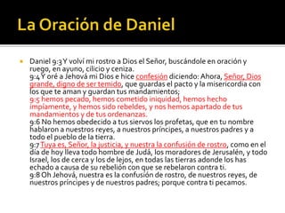  Daniel 9:3 Y volví mi rostro a Dios el Señor, buscándole en oración y 
ruego, en ayuno, cilicio y ceniza. 
9:4 Y oré a Jehová mi Dios e hice confesión diciendo: Ahora, Señor, Dios 
grande, digno de ser temido, que guardas el pacto y la misericordia con 
los que te aman y guardan tus mandamientos; 
9:5 hemos pecado, hemos cometido iniquidad, hemos hecho 
impíamente, y hemos sido rebeldes, y nos hemos apartado de tus 
mandamientos y de tus ordenanzas. 
9:6 No hemos obedecido a tus siervos los profetas, que en tu nombre 
hablaron a nuestros reyes, a nuestros príncipes, a nuestros padres y a 
todo el pueblo de la tierra. 
9:7 Tuya es, Señor, la justicia, y nuestra la confusión de rostro, como en el 
día de hoy lleva todo hombre de Judá, los moradores de Jerusalén, y todo 
Israel, los de cerca y los de lejos, en todas las tierras adonde los has 
echado a causa de su rebelión con que se rebelaron contra ti. 
9:8 Oh Jehová, nuestra es la confusión de rostro, de nuestros reyes, de 
nuestros príncipes y de nuestros padres; porque contra ti pecamos. 
 