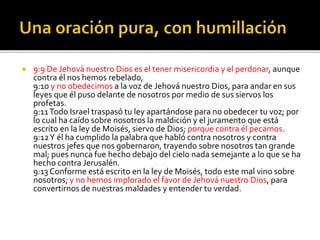  9:9 De Jehová nuestro Dios es el tener misericordia y el perdonar, aunque 
contra él nos hemos rebelado, 
9:10 y no obedecimos a la voz de Jehová nuestro Dios, para andar en sus 
leyes que él puso delante de nosotros por medio de sus siervos los 
profetas. 
9:11 Todo Israel traspasó tu ley apartándose para no obedecer tu voz; por 
lo cual ha caído sobre nosotros la maldición y el juramento que está 
escrito en la ley de Moisés, siervo de Dios; porque contra él pecamos. 
9:12 Y él ha cumplido la palabra que habló contra nosotros y contra 
nuestros jefes que nos gobernaron, trayendo sobre nosotros tan grande 
mal; pues nunca fue hecho debajo del cielo nada semejante a lo que se ha 
hecho contra Jerusalén. 
9:13 Conforme está escrito en la ley de Moisés, todo este mal vino sobre 
nosotros; y no hemos implorado el favor de Jehová nuestro Dios, para 
convertirnos de nuestras maldades y entender tu verdad. 
 