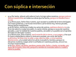  9:14 Por tanto, Jehová veló sobre el mal y lo trajo sobre nosotros; porque justo es 
Jehová nuestro Dios en todas sus obras que ha hecho, porque no obedecimos a 
su voz. 
9:15 Ahora pues, Señor Dios nuestro, que sacaste tu pueblo de la tierra de Egipto 
con mano poderosa, y te hiciste renombre cual lo tienes hoy; hemos pecado, 
hemos hecho impíamente. 
9:16 Oh Señor, conforme a todos tus actos de justicia, apártese ahora tu ira y tu 
furor de sobre tu ciudad Jerusalén, tu santo monte; porque a causa de nuestros 
pecados, y por la maldad de nuestros padres, Jerusalén y tu pueblo son el oprobio 
de todos en derredor nuestro. 
9:17 Ahora pues, Dios nuestro, oye la oración de tu siervo, y sus ruegos; y haz que 
tu rostro resplandezca sobre tu santuario asolado, por amor del Señor. 
9:18 Inclina, oh Dios mío, tu oído, y oye; abre tus ojos, y mira nuestras 
desolaciones, y la ciudad sobre la cual es invocado tu nombre; porque no 
elevamos nuestros ruegos ante ti confiados en nuestras justicias, sino en tus 
muchas misericordias. 
9:19 Oye, Señor; oh Señor, perdona; presta oído, Señor, y hazlo; no tardes, por 
amor de ti mismo, Dios mío; porque tu nombre es invocado sobre tu ciudad y 
sobre tu pueblo. 
 
